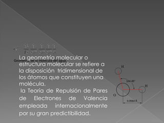 La geometría molecular o
Geometría de la molécula del agua.
   estructura molecular se refiere a
   la disposición tridimensional de
   los átomos que constituyen una
   molécula.
    la Teoría de Repulsión de Pares
   de Electrones de Valencia
   empleada internacionalmente
   por su gran predictibilidad.
 