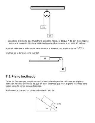 - Considere el sistema que muestra la siguiente figura. El bloque A de 104 lb en reposo
   sobre una masa sin fricción y está atado en su otro extremo a un peso W, calcule:

a) ¿Cuál debe ser el valor de W para impartir al sistema una aceleración de        ?

b) ¿Cuál es la tensión en la cuerda?




7.2 Plano inclinado
Todas las fuerzas que se aplican en el plano inclinado pueden utilizarse en el plano
inclinado, la única diferencia es que en este, tenemos que rotar el plano inclinado para
poder ubicarlo en los ejes cartesianos.

Analizaremos primero un plano inclinado sin fricción.
 