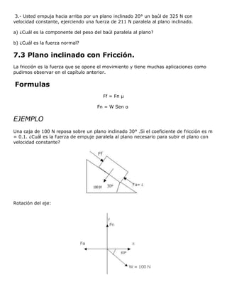 3.- Usted empuja hacia arriba por un plano inclinado 20° un baúl de 325 N con
velocidad constante, ejerciendo una fuerza de 211 N paralela al plano inclinado.

a) ¿Cuál es la componente del peso del baúl paralela al plano?

b) ¿Cuál es la fuerza normal?

7.3 Plano inclinado con Fricción.
La fricción es la fuerza que se opone el movimiento y tiene muchas aplicaciones como
pudimos observar en el capítulo anterior.

Formulas
                                        Ff = Fn μ

                                     Fn = W Sen α

EJEMPLO
Una caja de 100 N reposa sobre un plano inclinado 30° .Si el coeficiente de fricción es m
= 0.1. ¿Cuál es la fuerza de empuje paralela al plano necesario para subir el plano con
velocidad constante?




Rotación del eje:
 
