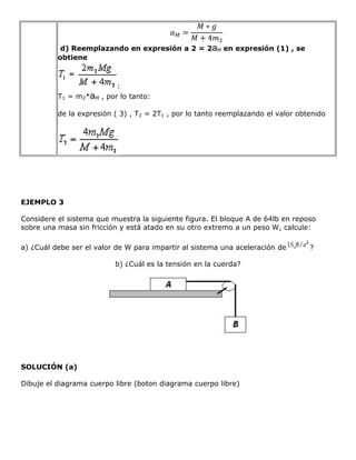 d) Reemplazando en expresión a 2 = 2aM en expresión (1) , se
          obtiene



                            :
          T1 = m2*aM   , por lo tanto:

          de la expresión ( 3) , T2 = 2T1 , por lo tanto reemplazando el valor obtenido




EJEMPLO 3

Considere el sistema que muestra la siguiente figura. El bloque A de 64lb en reposo
sobre una masa sin fricción y está atado en su otro extremo a un peso W, calcule:

a) ¿Cuál debe ser el valor de W para impartir al sistema una aceleración de       ?

                           b) ¿Cuál es la tensión en la cuerda?




SOLUCIÓN (a)

Dibuje el diagrama cuerpo libre (boton diagrama cuerpo libre)
 
