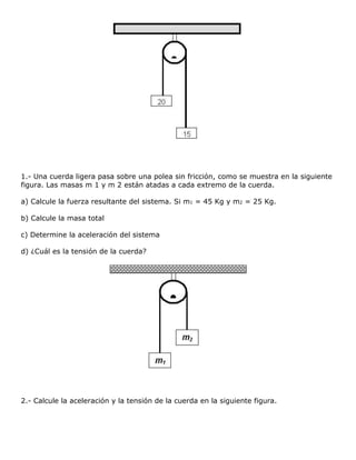 1.- Una cuerda ligera pasa sobre una polea sin fricción, como se muestra en la siguiente
figura. Las masas m 1 y m 2 están atadas a cada extremo de la cuerda.

a) Calcule la fuerza resultante del sistema. Si m1 = 45 Kg y m2 = 25 Kg.

b) Calcule la masa total

c) Determine la aceleración del sistema

d) ¿Cuál es la tensión de la cuerda?




2.- Calcule la aceleración y la tensión de la cuerda en la siguiente figura.
 