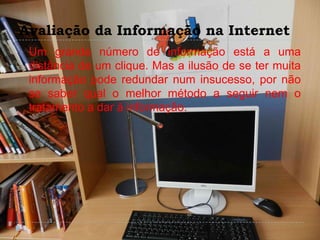 Avaliação da Informação na Internet
 Um grande número de informação está a uma
distância de um clique. Mas a ilusão de se ter muita
informação pode redundar num insucesso, por não
se saber qual o melhor método a seguir nem o
tratamento a dar à informação.
 