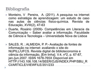 Bibliografia
 Monteiro, V Pereira, A. (2011). A pesquisa na internet
como estratégia de aprendizagem: um estudo de caso
nas aulas de ciências físico-química. Revista de
Educação, XVIII(2), 47-63
 Duarte, Rosário (2009)- Competências em Literacia da
Comunicação – Saber avaliar a informação. Faculdade
de Ciência e Tecnologia – Universidade Nova de Lisboa
 SALES, R. ; ALMEIDA, P. P.- Avaliação de fontes de
informação na internet: avaliando o site do
NUPILL/UFCS. Revista digital de biblioteconomia e
ciência da informação, [Em linha]. V.4, nº2, p. 67-87,
jan./jun.2007. ISSN 1678-765X Disponível em
HTTP://143.106.108.14/SEER/OJS/INDEX.PHP/SBU_R
CI/ARTICLE/VIEWFILE/351/233
 