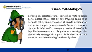 13
Diseño metodológico
Consiste en establecer unas estrategias metodológicas
para elaborar todo el plan del anteproyecto. Para ello se
parte de definir la metodología y el tipo de investigación
que se van a seguir, de determinar la forma como se va a
obtener la información, escoger y preciar el tamaño de
la población o muestra con la que se va a investigar y las
técnicas de investigación a partir de la observación. Por
tanto, es toda la metodología de investigación.
 