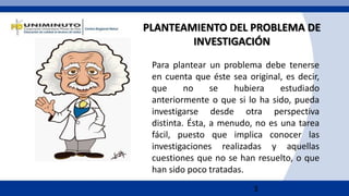 3
Para plantear un problema debe tenerse
en cuenta que éste sea original, es decir,
que no se hubiera estudiado
anteriormente o que si lo ha sido, pueda
investigarse desde otra perspectiva
distinta. Ésta, a menudo, no es una tarea
fácil, puesto que implica conocer las
investigaciones realizadas y aquellas
cuestiones que no se han resuelto, o que
han sido poco tratadas.
PLANTEAMIENTO DEL PROBLEMA DE
INVESTIGACIÓN
 