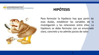 6
HIPÓTESIS
Para formular la hipótesis hay que partir de
esas dudas, establecer las variables de la
investigación y las relaciones entre ellas. La
hipótesis se debe formular con un enunciado
claro, concreto y no admite juicios de valor.
 