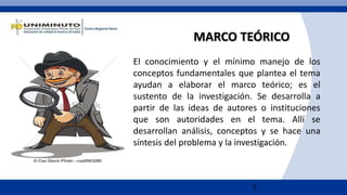 7
MARCO TEÓRICO
El conocimiento y el mínimo manejo de los
conceptos fundamentales que plantea el tema
ayudan a elaborar el marco teórico; es el
sustento de la investigación. Se desarrolla a
partir de las ideas de autores o instituciones
que son autoridades en el tema. Allí se
desarrollan análisis, conceptos y se hace una
síntesis del problema y la investigación.
 