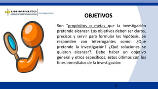 9
OBJETIVOS
Son “propósitos o metas que la investigación
pretende alcanzar. Los objetivos deben ser claros,
precisos y servir para formular las hipótesis. Se
responden con interrogantes como: ¿Qué
pretende la investigación? ¿Qué soluciones se
quieren alcanzar?. Debe haber un objetivo
general y otros específicos; éstos últimos son los
fines inmediatos de la investigación:
 
