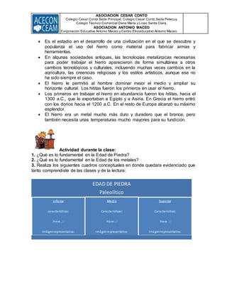 ASOCIACION CESAR CONTO
Colegio Cesar Conto Sede Principal, Colegio Cesar Conto Sede Petecuy,
Colegio Técnico Comercial Dana María y Liceo Santa Clara.
ASOCIACION ANTONIO MACEO
Corporación Educativa Antonio Maceo y Centro Etnoeducativo Antonio Maceo.
 Es el estadio en el desarrollo de una civilización en el que se descubre y
populariza el uso del hierro como material para fabricar armas y
herramientas.
 En algunas sociedades antiguas, las tecnologías metalúrgicas necesarias
para poder trabajar el hierro aparecieron de forma simultánea a otros
cambios tecnológicos y culturales, incluyendo muchas veces cambios en la
agricultura, las creencias religiosas y los estilos artísticos, aunque ese no
ha sido siempre el caso.
 El hierro le permitió al hombre dominar mejor el medio y ampliar su
horizonte cultural. Los hititas fueron los primeros en usar el hierro.
 Los primeros en trabajar el hierro en abundancia fueron los hititas, hacia el
1300 a.C., que lo exportaban a Egipto y a Asiria. En Grecia el hierro entró
con los dorios hacia el 1200 a.C. En el resto de Europa alcanzó su máximo
esplendor.
 El hierro era un metal mucho más duro y duradero que el bronce, pero
también necesita unas temperaturas mucho mayores para su fundición.
Actividad durante la clase:
1. ¿Qué es lo fundamental en la Edad de Piedra?
2. ¿Qué es lo fundamental en la Edad de los metales?
3. Realiza los siguientes cuadros conceptuales en donde quedara evidenciado que
tanto comprendiste de las clases y de la lectura:
EDAD DE PIEDRA
Paleolítico
Inferior
características:
Hace...:
Imágenrepresentativa:
Medio
Características:
Hace...:
Imágenrepresentativa:
Superior
Características:
Hace...:
Imágenrepresentativa:
 