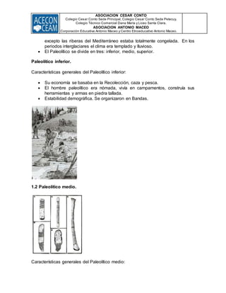 ASOCIACION CESAR CONTO
Colegio Cesar Conto Sede Principal, Colegio Cesar Conto Sede Petecuy,
Colegio Técnico Comercial Dana María y Liceo Santa Clara.
ASOCIACION ANTONIO MACEO
Corporación Educativa Antonio Maceo y Centro Etnoeducativo Antonio Maceo.
excepto las riberas del Mediterráneo estaba totalmente congelada. En los
periodos interglaciares el clima era templado y lluvioso.
 El Paleolítico se divide en tres: inferior, medio, superior.
Paleolítico inferior.
Características generales del Paleolítico inferior:
 Su economía se basaba en la Recolección, caza y pesca.
 El hombre paleolítico era nómada, vivía en campamentos, construía sus
herramientas y armas en piedra tallada.
 Estabilidad demográfica. Se organizaron en Bandas.
1.2 Paleolítico medio.
Características generales del Paleolítico medio:
 