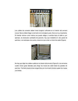 Los cables de conexión deben tener longitud suficiente en el interior del armario
(coca). Nunca deben llegar al armario con la longitud justa. Esto es muy importante.
El intentar ahorrar unos metros nos puede obligar a cambiar todo el cable si, por
ejemplo, es necesario cambiarlo de posición, hay que instalarlo en otro panel de
parcheo, o se estropea una punta y tenemos que cortar un trozo de cable (Figura).
No hay que dejar los cables sueltos en el interior del armario (Figura 9). Los armarios
suelen incluir guías laterales para dirigir los mazos de cable hasta los paneles de
parcheo. También proporcionan enganches por el armazón donde sujetar los mazos
con bridas.
 