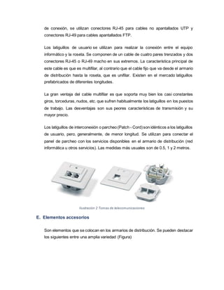 de conexión, se utilizan conectores RJ-45 para cables no apantallados UTP y
conectores RJ-49 para cables apantallados FTP.
Los latiguillos de usuario se utilizan para realizar la conexión entre el equipo
informático y la roseta. Se componen de un cable de cuatro pares trenzados y dos
conectores RJ-45 o RJ-49 macho en sus extremos. La característica principal de
este cable es que es multifilar, al contrario que el cable fijo que va desde el armario
de distribución hasta la roseta, que es unifilar. Existen en el mercado latiguillos
prefabricados de diferentes longitudes.
La gran ventaja del cable multifilar es que soporta muy bien los casi constantes
giros, torceduras, nudos, etc. que sufren habitualmente los latiguillos en los puestos
de trabajo. Las desventajas son sus peores características de transmisión y su
mayor precio.
Los latiguillos de interconexión o parcheo (Patch - Cord)son idénticos a los latiguillos
de usuario, pero, generalmente, de menor longitud. Se utilizan para conectar el
panel de parcheo con los servicios disponibles en el armario de distribución (red
informática u otros servicios). Las medidas más usuales son de 0.5, 1 y 2 metros.
Ilustración 2 Tomas de telecomunicaciones
E. Elementos accesorios
Son elementos que se colocan en los armarios de distribución. Se pueden destacar
los siguientes entre una amplia variedad (Figura)
 