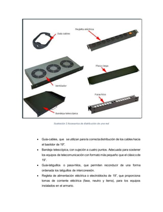 Ilustración 3 Accesorios de distribución de una red
 Guía-cables, que se utilizan para la correctadistribución de los cables hacia
el bastidor de 19".
 Bandeja telescópica, con sujeción a cuatro puntos. Adecuada para sostener
los equipos de telecomunicación con formato más pequeño que el clásicode
19”.
 Guía-latiguillos o pasa-hilos, que permiten reconducir de una forma
ordenada los latiguillos de interconexión.
 Regleta de alimentación eléctrica o electroblocks de 19”, que proporciona
tomas de corriente eléctrica (fase, neutro y tierra), para los equipos
instalados en el armario.
 