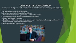 CRITERIOS DE LANTELIGENCIA
para que una inteligencia pueda ser considerada como tal debe cumplir los siguientes criterios:
1. El potencial aislado por daño cerebral
2. Una historia evolucionista de las habilidades
3. La identificación de unas operaciones o habilidades básicas
4. Susceptibilidad a la codificación en sistemas simbólicos
5. Poseer una historia evolutiva
6. Estudios en poblaciones excepcionales como los retrasados mentales, los prodigios, entre otros
7. Apoyo en tareas experimentales en psicología
8. Apoyo en hallazgos psicométricos.
 
