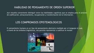 HABILIDAD DE PENSAMIENTO DE ORDEN SUPERIOR
Aun resuelta conveniente distinguir entre las habilidades cognitivas que se emplea para el proceso
de codificación, almacenamiento, recuperación y transformación de la información.
LOS COMPROMISOS EPISTEMOLOGICOS
El pensamiento humano es un tipo de pensamiento abstracto mediado por el lenguaje el cual,
a través de los símbolos lingüísticos, nos permite representar o codificar el mundo.
 