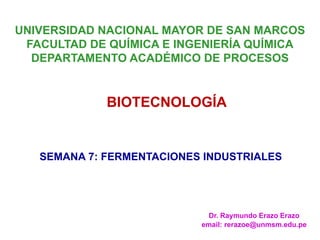 Dr. Raymundo Erazo Erazo
email: rerazoe@unmsm.edu.pe
UNIVERSIDAD NACIONAL MAYOR DE SAN MARCOS
FACULTAD DE QUÍMICA E INGENIERÍA QUÍMICA
DEPARTAMENTO ACADÉMICO DE PROCESOS
BIOTECNOLOGÍA
SEMANA 7: FERMENTACIONES INDUSTRIALES
 