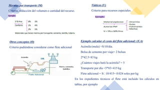 Mermas por transporte (M)
Criterio, reducción del volumen o cantidad del recurso.
Viáticos (V)
Criterio para recursos especiales.
Otros conceptos (O)
Criterio pudiéndose considerar como flete adicional
Ejemplo calcular el costo del flete adicional: (F.A)
Acémila (mula) =S/10/día.
Bolsa de cemento por viaje= 2 bolsas
2*42.5=83 kg
¿Cuántos viajes hará la acémila? = 5
Transporte por día =5*83=415 kg
Flete adicional = S/. 10/415= 0.024 soles por kg
En los expedientes técnicos el flete está incluido los cálculos en
tablas, por ejemplo
 