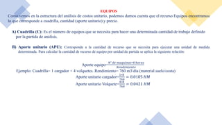 EQUIPOS
Como vemos en la estructura del análisis de costos unitario, podemos darnos cuenta que el recurso Equipos encontramos
lo que corresponde a cuadrilla, cantidad (aporte unitario) y precio.
A) Cuadrilla (C): Es el número de equipos que se necesita para hacer una determinada cantidad de trabajo definido
por la partida de análisis.
B) Aporte unitario (APU): Corresponde a la cantidad de recurso que se necesita para ejecutar una unidad de medida
determinada. Para calcular la cantidad de recurso de equipo por unidad de partida se aplica la siguiente relación:
Aporte equipo=
𝑁° 𝑑𝑒 𝑚𝑎𝑞𝑢𝑖𝑛𝑎𝑠∗8 ℎ𝑜𝑟𝑎𝑠
𝑅𝑒𝑛𝑑𝑖𝑚𝑖𝑒𝑛𝑡𝑜
Ejemplo: Cuadrilla= 1 cargador + 4 volquetes. Rendimiento= 760 m3/día (material suelo/costa)
Aporte unitario cargador=
1∗8
760
= 0.0105 𝐻𝑀
Aporte unitario Volquete=
4∗8
760
= 0.0421 𝐻𝑀
 