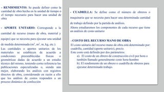 - RENDIMIENTO: Se puede definir como la
cantidad de obra hecha en la unidad de tiempo o
el tiempo necesario para hacer una unidad de
obra
- APORTE UNITARIO: Corresponde a la
cantidad de recurso (mano de obra, material y
equipo) que se necesita para ejecutar una unidad
de medida determinada (m3, m2, m, kg, etc.).
Las cantidades o aportes unitarios de los
materiales se establecen de acuerdo a
condiciones preestablecidas físicas o
geométricas dadas de acuerdo a un estudio
técnico del mismo, teniendo corno referencia las
publicaciones especializadas o, siendo aún
mejor, elaborando los análisis con registros
directos de obra, considerando en razón a ello
que los análisis de costos responden a un
proceso dinámico de confección
- CUADRILLA: Se define como el número de obreros o
maquinaria que se necesita para hacer una determinada cantidad
de trabajo definido por la partida de análisis.
Ahora estudiaremos los componentes de cada recurso que tiene
un análisis de costo unitario
- COSTO DEL RECURSO MANO DE OBRA
El costo unitario del recurso mano de obra está determinado por:
cuadrilla, cantidad (aporte unitario), precio.
Este costo está definido por dos parámetros:
a). El costo de un obrero de construcción civil por hora o
también llamado generalmente costo hora-hombre
b). El rendimiento de un obrero o cuadrilla de obreros para
ejecutar determinado trabajo.
 