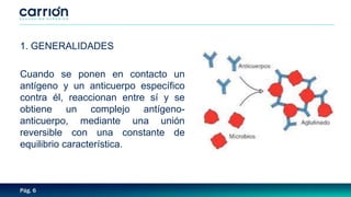Pág. 6
1. GENERALIDADES
Cuando se ponen en contacto un
antígeno y un anticuerpo específico
contra él, reaccionan entre sí y se
obtiene un complejo antígeno-
anticuerpo, mediante una unión
reversible con una constante de
equilibrio característica.
 