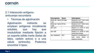 Pág. 6
2.1 Interacción antígeno-
anticuerpo secundaria
• Técnicas de aglutinación
Aglutinación indirecta: se
emplean antígenos inicialmente
solubles, que hay que
insolubilizar mediante fijación a
un soporte sólido inerte (bolas de
látex, carbón activo) o a una
célula (eritrocito). Podemos
encontrar 4 tipos:
 