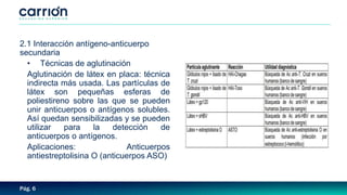 Pág. 6
2.1 Interacción antígeno-anticuerpo
secundaria
• Técnicas de aglutinación
Aglutinación de látex en placa: técnica
indirecta más usada. Las partículas de
látex son pequeñas esferas de
poliestireno sobre las que se pueden
unir anticuerpos o antígenos solubles.
Así quedan sensibilizadas y se pueden
utilizar para la detección de
anticuerpos o antígenos.
Aplicaciones: Anticuerpos
antiestreptolisina O (anticuerpos ASO)
 
