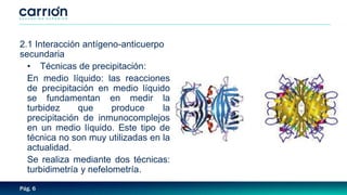 Pág. 6
2.1 Interacción antígeno-anticuerpo
secundaria
• Técnicas de precipitación:
En medio líquido: las reacciones
de precipitación en medio líquido
se fundamentan en medir la
turbidez que produce la
precipitación de inmunocomplejos
en un medio líquido. Este tipo de
técnica no son muy utilizadas en la
actualidad.
Se realiza mediante dos técnicas:
turbidimetría y nefelometría.
 