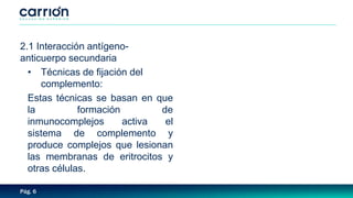 Pág. 6
2.1 Interacción antígeno-
anticuerpo secundaria
• Técnicas de fijación del
complemento:
Estas técnicas se basan en que
la formación de
inmunocomplejos activa el
sistema de complemento y
produce complejos que lesionan
las membranas de eritrocitos y
otras células.
 