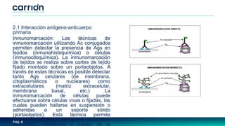 Pág. 6
2.1 Interacción antígeno-anticuerpo
primaria
Inmunomarcación: Las técnicas de
inmunomarcación utilizando Ac conjugados
permiten detectar la presencia de Ags en
tejidos (inmunohistoquímica) o células
(inmunocitoquímica). La inmunomarcación
de tejidos se realiza sobre cortes de tejido
fijado montado sobre un portaobjetos. A
través de estas técnicas es posible detectar
tanto Ags celulares (de membrana,
citoplasmáticos o nucleares) como
extracelulares (matriz extracelular,
membrana basal, etc.) La
inmunomarcación de células puede
efectuarse sobre células vivas o fijadas, las
cuales pueden hallarse en suspensión o
adheridas a un soporte sólido
(portaobjetos). Esta técnica permite
detectar Ags localizados en la membrana
plasmática, citoplasma o núcleo de la
 