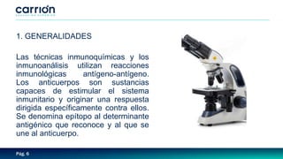 Pág. 6
1. GENERALIDADES
Las técnicas inmunoquímicas y los
inmunoanálisis utilizan reacciones
inmunológicas antígeno-antígeno.
Los anticuerpos son sustancias
capaces de estimular el sistema
inmunitario y originar una respuesta
dirigida específicamente contra ellos.
Se denomina epítopo al determinante
antigénico que reconoce y al que se
une al anticuerpo.
 