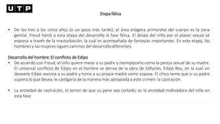 Etapa fálica
• De los tres a los cinco años (o un poco más tarde), el área erógena primordial del cuerpo es la zona
genital. Freud llamó a esta etapa del desarrollo la fase fálica. El deseo del niño por el placer sexual se
expresa a través de la masturbación, la cual es acompañada de fantasías importantes. En esta etapa, los
hombres y las mujeres siguen caminos del desarrollo diferentes.
Desarrollo del hombre: El conflicto de Edipo
• De acuerdo con Freud, el niño quiere matar a su padre y reemplazarlo como la pareja sexual de su madre.
El universal conflicto de Edipo en el hombre se deriva de la obra de Sófocles, Edipo Rey, en la cual sin
desearlo Edipo asesina a su padre y toma a su propia madre como esposa. El chico teme que si su padre
supiera lo que desea, le castigaría de la manera más apropiada a este crimen: la castración.
• La ansiedad de castración, el temor de que su pene sea cortado, es la ansiedad motivadora del niño en
esta fase.
 