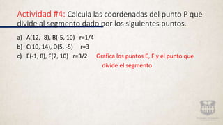 Actividad #4: Calcula las coordenadas del punto P que
divide al segmento dado por los siguientes puntos.
a) A(12, -8), B(-5, 10) r=1/4
b) C(10, 14), D(5, -5) r=3
c) E(-1, 8), F(7, 10) r=3/2 Grafica los puntos E, F y el punto que
divide el segmento
 