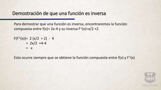 Demostración de que una función es inversa
Para demostrar que una función es inversa, encontraremos la función
compuesta entre f(x)= 2x-4 y su inversa f-1(x)=x/2 +2
F(f-1(x))= 2 (x/2 + 2) - 4
= 2x/2 +4-4
= x
Esto ocurre siempre que se obtiene la función compuesta entre f(x) y f-1(x)
 