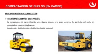 COMPACTACIÓN DE SUELOS (EN CAMPO)
PRINCIPALES EQUIPOS DE COMPACTACIÓN
❖ COMPACTACIÓN ESTÁTICA O POR PRESIÓN
La compactación se logra utilizando una máquina pesada, cuyo peso comprime las partículas del suelo, sin
necesidad de movimiento vibratorio.
Por ejemplo : Rodillo Estático o Rodillo Liso, Rodillo poligonal
 