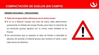COMPACTACIÓN DE SUELOS (EN CAMPO)
NORMAS APLICABLES – PRECAUCIONES
❖ Todos los ensayos deben efectuarse con la misma norma.
❖ Si se va a efectuar ensayos con cono de arena, debe determinarse
previamente el método del ensayo Proctor, para hacer la retención de
las partículas gruesas (gravas) con la misma malla utilizada en el
Proctor.
❖ Las correcciones que se ejecutan al valor de Proctor o densidad se
ejecutan de acuerdo al material grueso que contiene el suelo, y para
cada norma son distintas.
 