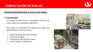 COMPACTACIÓN DE SUELOS
ENSAYOS REQUERIDOS PARA EL SUELO A SER USADO:
❖ LABORATORIO
Su finalidad de determinar las propiedades índice de los
suelos y definir las propiedades ingenieriles.
Los ensayos en el laboratorio de Mecánica de Suelos que
deben realizarse como mínimo son:
1. Análisis Granulométrico por Tamizado.
2. Límites de Atterberg.
3. Contenido de Sales Solubles Totales
4. Proctor Estándar o Modificado
 