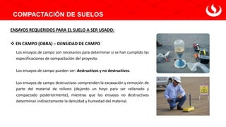 COMPACTACIÓN DE SUELOS
ENSAYOS REQUERIDOS PARA EL SUELO A SER USADO:
❖ EN CAMPO (OBRA) – DENSIDAD DE CAMPO
Los ensayos de campo son necesarios para determinar si se han cumplido las
especificaciones de compactación del proyecto.
Los ensayos de campo pueden ser: destructivos y no destructivos.
Los ensayos de campo destructivos comprenden la excavación y remoción de
parte del material de relleno (dejando un hoyo para ser rellenado y
compactado posteriormente), mientras que los ensayos no destructivos
determinan indirectamente la densidad y humedad del material.
 