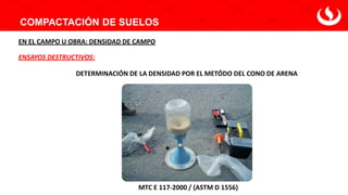 COMPACTACIÓN DE SUELOS
DETERMINACIÓN DE LA DENSIDAD POR EL METÓDO DEL CONO DE ARENA
ENSAYOS DESTRUCTIVOS:
EN EL CAMPO U OBRA: DENSIDAD DE CAMPO
MTC E 117-2000 / (ASTM D 1556)
 