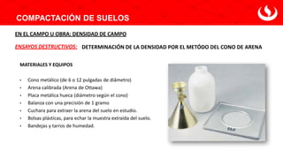 COMPACTACIÓN DE SUELOS
DETERMINACIÓN DE LA DENSIDAD POR EL METÓDO DEL CONO DE ARENA
ENSAYOS DESTRUCTIVOS:
EN EL CAMPO U OBRA: DENSIDAD DE CAMPO
MATERIALES Y EQUIPOS
• Cono metálico (de 6 o 12 pulgadas de diâmetro)
• Arena calibrada (Arena de Ottawa)
• Placa metálica hueca (diámetro según el cono)
• Balanza con una precisión de 1 gramo
• Cuchara para extraer la arena del suelo en estudio.
• Bolsas plásticas, para echar la muestra extraída del suelo.
• Bandejas y tarros de humedad.
 