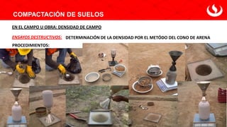 COMPACTACIÓN DE SUELOS
DETERMINACIÓN DE LA DENSIDAD POR EL METÓDO DEL CONO DE ARENA
ENSAYOS DESTRUCTIVOS:
EN EL CAMPO U OBRA: DENSIDAD DE CAMPO
PROCEDIMIENTOS:
 