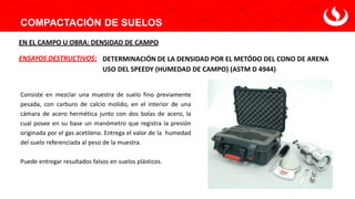 COMPACTACIÓN DE SUELOS
DETERMINACIÓN DE LA DENSIDAD POR EL METÓDO DEL CONO DE ARENA
ENSAYOS DESTRUCTIVOS:
EN EL CAMPO U OBRA: DENSIDAD DE CAMPO
USO DEL SPEEDY (HUMEDAD DE CAMPO) (ASTM D 4944)
Consiste en mezclar una muestra de suelo fino previamente
pesada, con carburo de calcio molido, en el interior de una
cámara de acero hermética junto con dos bolas de acero, la
cual posee en su base un manómetro que registra la presión
originada por el gas acetileno. Entrega el valor de la humedad
del suelo referenciada al peso de la muestra.
Puede entregar resultados falsos en suelos plásticos.
 