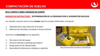 COMPACTACIÓN DE SUELOS
DETERMINACIÓN DE LA DENSIDAD POR EL DENSIMETRO NUCLEAR
ENSAYOS NO DESTRUCTIVOS:
EN EL CAMPO U OBRA: DENSIDAD DE CAMPO
Los métodos nucleares tienen varias ventajas sobre los ensayos tradicionales, incluyendo:
1. Capacidad para mayor ejecución de ensayos
2. Obtención de densidad y humedad en lecturas directas
Asimismo, las desventajas son las siguientes:
1. Alto costo inicial del equipo
2. Personal calificado y aprobado para labores
3. Riesgo potencial de radioactividad
4. Necesidad de calibraciones cuidadosas y repetidas
https://www.youtube.com/watch?v=zzDU94iX5oM
 