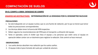 COMPACTACIÓN DE SUELOS
DETERMINACIÓN DE LA DENSIDAD POR EL DENSIMETRO NUCLEAR
ENSAYOS NO DESTRUCTIVOS:
EN EL CAMPO U OBRA: DENSIDAD DE CAMPO
PRECAUCIONES
1. Se está trabajando con un equipo nuclear, que es una fuente de radiación, por lo que se tienen que tomar
todas las precauciones correspondientes.
2. Los técnicos deben tener la licencia del IPEN respectiva.
3. Deben seguirse las recomendaciones del IPEN para el transporte y utilización del equipo.
4. Tanto el operador, como el chofer que lleva el equipo y las personas que estén cerca al equipo en
operación deben contar con un dosímetro para registrar la radiación. Este control se hace mensual.
OBSERVACIONES
1. Los suelos densos absorben mas radiación que los suelos sueltos.
2. El equipo mide el peso húmedo del suelo por unidad de volumen.
 