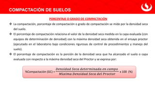 ❖ La compactación, porcentaje de compactación o grado de compactación se mide por la densidad seca
del suelo.
❖ El porcentaje de compactación relaciona el valor de la densidad seca medida en la capa evaluada (con
equipos de determinación de densidad) con la máxima densidad seca obtenida en el ensayo proctor
(ejecutado en el laboratorio bajo condiciones rigurosas de control de procedimientos y manejo del
suelo).
❖ El porcentaje de compactación es la porción de la densidad seca que ha alcanzado el suelo o capa
evaluada con respecto a la máxima densidad seca del Proctor y se expresa por:
%Compactación (GC) =
𝐷𝑒𝑛𝑠𝑖𝑑𝑎𝑑 𝑆𝑒𝑐𝑎 𝑑𝑒𝑡𝑒𝑟𝑚𝑖𝑛𝑎𝑑𝑎 𝑒𝑛 𝑐𝑎𝑚𝑝𝑜
𝑀á𝑥𝑖𝑚𝑎 𝐷𝑒𝑛𝑠𝑖𝑑𝑎𝑑 𝑆𝑒𝑐𝑎 𝑑𝑒𝑙 𝑃𝑟𝑜𝑐𝑡𝑜𝑟
x 100 (%)
COMPACTACIÓN DE SUELOS
PORCENTAJE O GRADO DE COMPACTACIÓN
 
