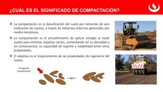 ¿CUÁL ES EL SIGNIFICADO DE COMPACTACIÓN?
❖ La compactación es la densificación del suelo por remoción de aire
(reducción de vacíos), a través de esfuerzos externos generados por
medio mecánicos.
❖ La compactación es el procedimiento de aplicar energía al suelo
suelto para eliminar espacios vacíos, aumentando así su densidad y
en consecuencia, su capacidad de soporte y estabilidad entre otras
propiedades.
❖ El objetivo es el mejoramiento de las propiedades de ingeniería del
suelos.
+ agua =
Energía de
compactación
 