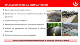 APLICACIONES DE LA COMPACTACIÓN
❖ Construcción de rellenos y terraplenes
❖ Construcción de camadas que conforman la estructura de
pavimentos.
❖ Construcción de presas de tierra.
❖ Rellenos con suelo entre macizos y estructuras de arrimo.
❖ Rellenos de excavaciones de fundaciones y tuberías
enterradas.
❖ Mejoramiento de suelos en estructuras viales
Compactación herramienta poderosa para modificar las propiedades mecánicas del material.
 