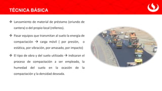 TÉCNICA BÁSICA
❖ Lanzamiento de material de préstamo (oriundo de
cantera) o del propio local (rellenos).
❖ Pasar equipos que transmitan al suelo la energía de
compactación → carga móvil ( por presión, o
estática, por vibración, por amasado, por impacto)
❖ El tipo de obra y del suelo utilizado → indicaran el
proceso de compactación a ser empleado, la
humedad del suelo en la ocasión de la
compactación y la densidad deseada.
 