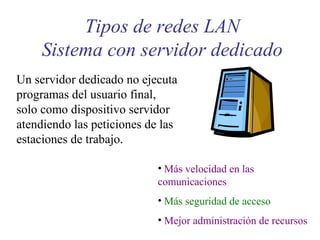 Tipos de redes LAN
Sistema con servidor dedicado
Un servidor dedicado no ejecuta
programas del usuario final,
solo como dispositivo servidor
atendiendo las peticiones de las
estaciones de trabajo.
• Más velocidad en las
comunicaciones
• Más seguridad de acceso
• Mejor administración de recursos
 