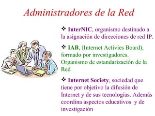 Administradores de la Red
 InterNIC, organismo destinado a
la asignación de direcciones de red IP.
 IAB, (Internet Activies Board),
formado por investigadores.
Organismo de estandarización de la
Red
 Internet Society, sociedad que
tiene por objetivo la difusión de
Internet y de sus tecnologías. Además
coordina aspectos educativos y de
investigación
 