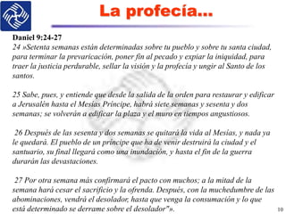 La profecía…
10
Daniel 9:24-27
24 »Setenta semanas están determinadas sobre tu pueblo y sobre tu santa ciudad,
para terminar la prevaricación, poner fin al pecado y expiar la iniquidad, para
traer la justicia perdurable, sellar la visión y la profecía y ungir al Santo de los
santos.
25 Sabe, pues, y entiende que desde la salida de la orden para restaurar y edificar
a Jerusalén hasta el Mesías Príncipe, habrá siete semanas y sesenta y dos
semanas; se volverán a edificar la plaza y el muro en tiempos angustiosos.
26 Después de las sesenta y dos semanas se quitará la vida al Mesías, y nada ya
le quedará. El pueblo de un príncipe que ha de venir destruirá la ciudad y el
santuario, su final llegará como una inundación, y hasta el fin de la guerra
durarán las devastaciones.
27 Por otra semana más confirmará el pacto con muchos; a la mitad de la
semana hará cesar el sacrificio y la ofrenda. Después, con la muchedumbre de las
abominaciones, vendrá el desolador, hasta que venga la consumación y lo que
está determinado se derrame sobre el desolador"».
 